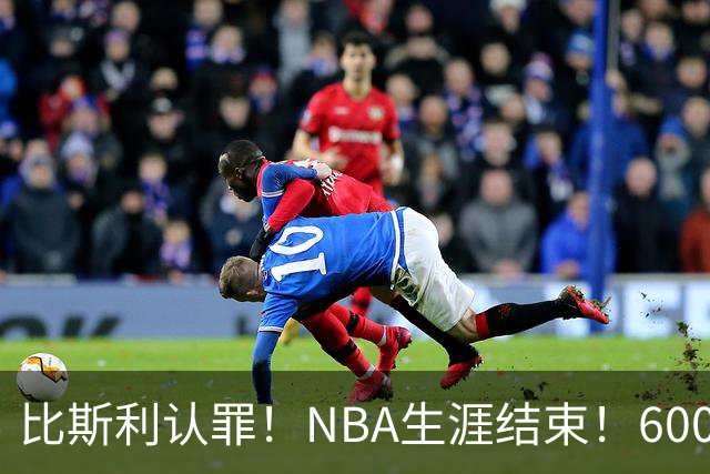 比斯利认罪！NBA生涯结束！6000万美元挥霍一空
