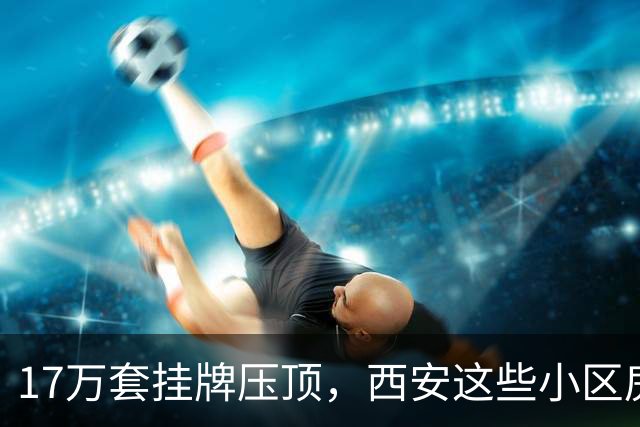 17万套挂牌压顶，西安这些小区房子跌回六年前，比老破小更危险